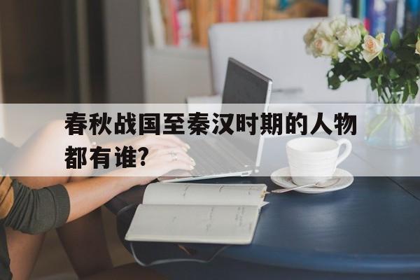 春秋战国至秦汉时期的人物都有谁?(春秋战国时期到秦汉时期思想变化的趋势)