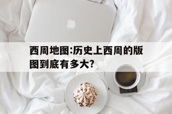 关于西周地图:历史上西周的版图到底有多大?的信息