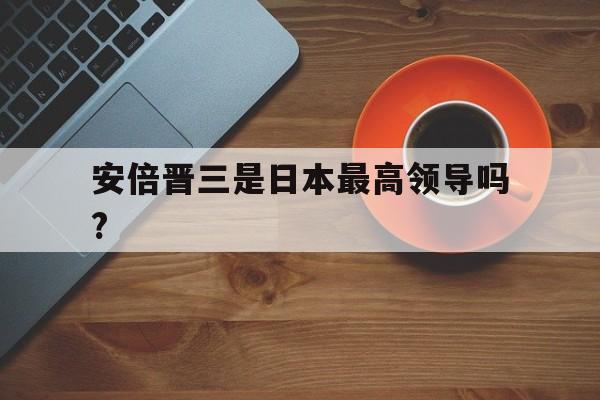 安倍晋三是日本最高领导吗?(安倍晋三是日本最高领导吗视频)