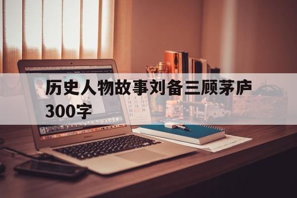历史人物故事刘备三顾茅庐300字(历史人物故事刘备三顾茅庐300字怎么写)