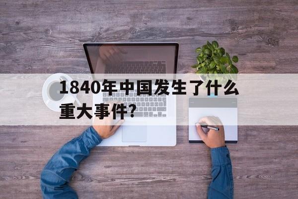 1840年中国发生了什么重大事件?(1840年中国发生了什么重大事件和时间)