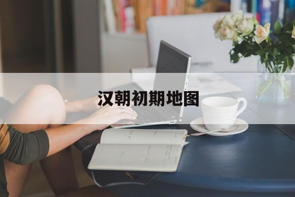 汉朝初期地图(汉朝地图演变地图)