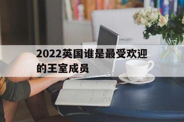 2022英国谁是最受欢迎的王室成员(2022英国谁是最受欢迎的王室成员呢)
