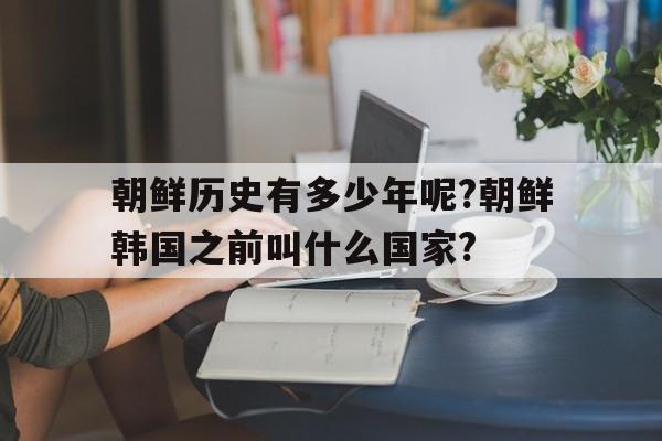 朝鲜历史有多少年呢?朝鲜韩国之前叫什么国家?(朝鲜历史有多少年呢?朝鲜韩国之前叫什么国家名字)
