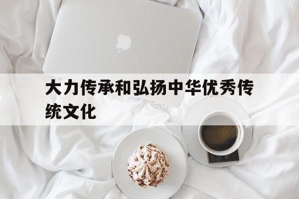大力传承和弘扬中华优秀传统文化(大力传承和弘扬中华优秀传统文化作文)