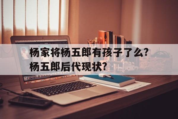 杨家将杨五郎有孩子了么?杨五郎后代现状?的简单介绍