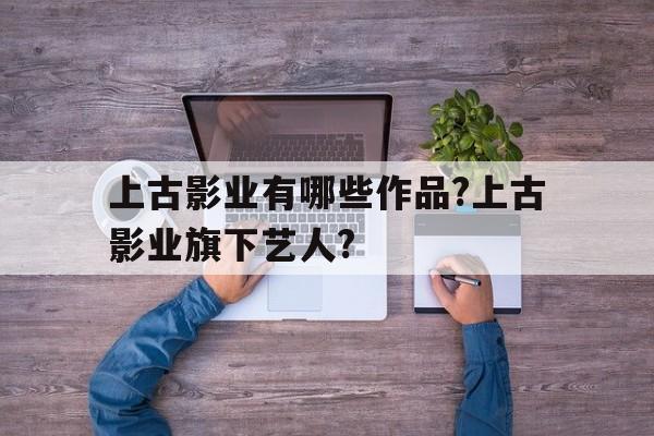 上古影业有哪些作品?上古影业旗下艺人?的简单介绍