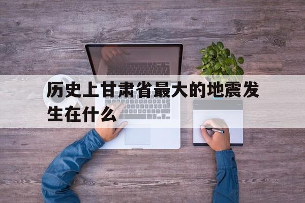 关于历史上甘肃省最大的地震发生在什么的信息