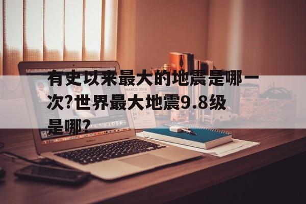 包含有史以来最大的地震是哪一次?世界最大地震9.8级是哪?的词条