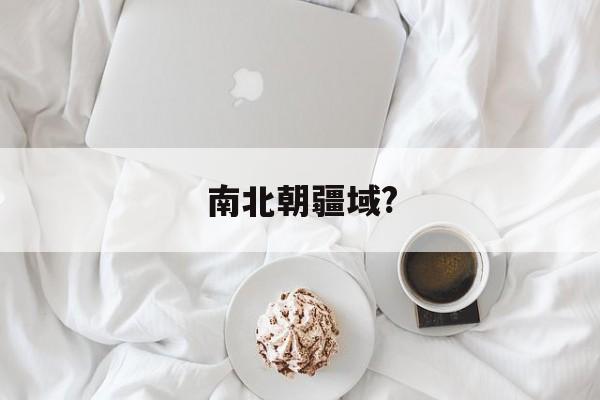 南北朝疆域?(南北朝疆域最大的朝代)