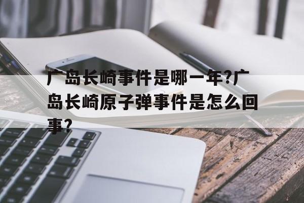 广岛长崎事件是哪一年?广岛长崎原子弹事件是怎么回事?的简单介绍
