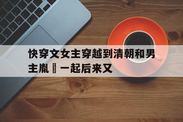 快穿文女主穿越到清朝和男主胤禛一起后来又的简单介绍