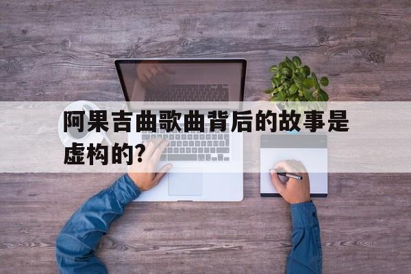 关于阿果吉曲歌曲背后的故事是虚构的?的信息