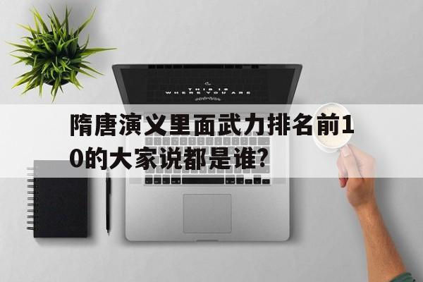 隋唐演义里面武力排名前10的大家说都是谁?的简单介绍