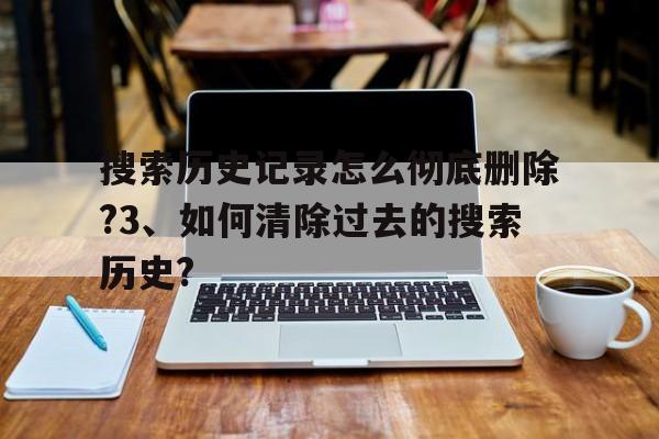 搜索历史记录怎么彻底删除?3、如何清除过去的搜索历史?的简单介绍
