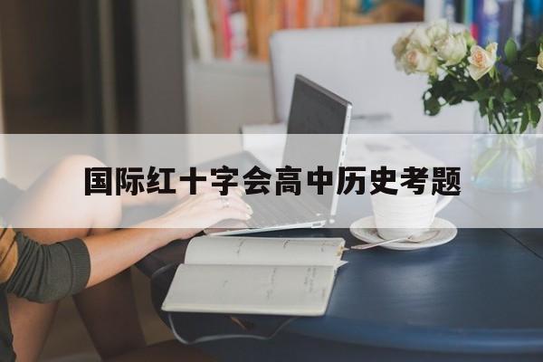 国际红十字会高中历史考题(1863年国际红十字会成立)