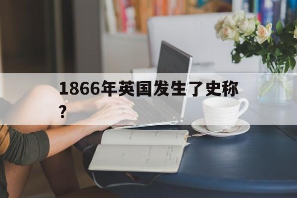 1866年英国发生了史称?(1866年英国发生了史称革命)