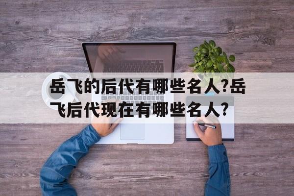 包含岳飞的后代有哪些名人?岳飞后代现在有哪些名人?的词条