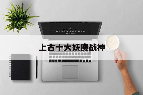 上古十大妖魔战神(上古十大妖魔战神是谁)