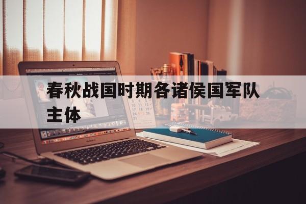 春秋战国时期各诸侯国军队主体(春秋战国时期诸侯国之间的战争有哪些)