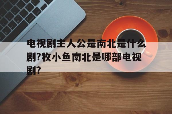 关于电视剧主人公是南北是什么剧?牧小鱼南北是哪部电视剧?的信息