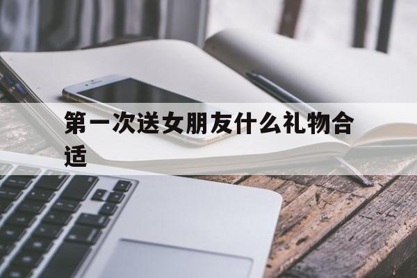 第一次送女朋友什么礼物合适(第一次送女朋友礼物,送什么好)