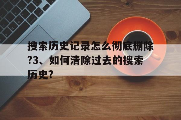 关于搜索历史记录怎么彻底删除?3、如何清除过去的搜索历史?的信息