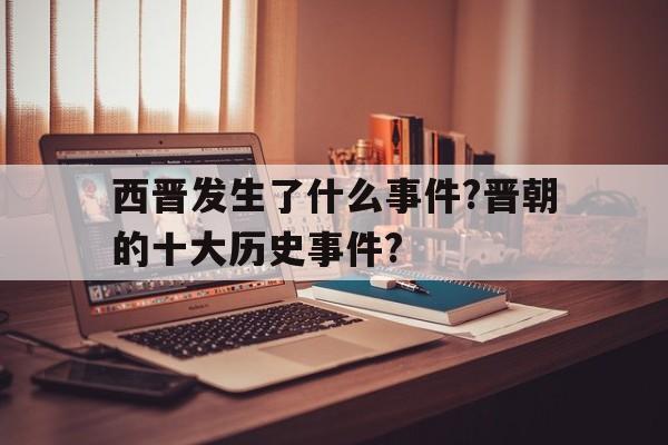 西晋发生了什么事件?晋朝的十大历史事件?(西晋发生了什么事件?晋朝的十大历史事件是什么)