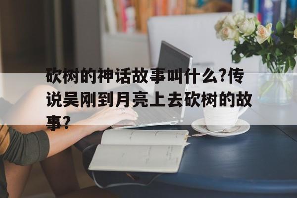 砍树的神话故事叫什么?传说吴刚到月亮上去砍树的故事?的简单介绍
