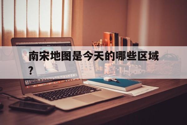 关于南宋地图是今天的哪些区域?的信息