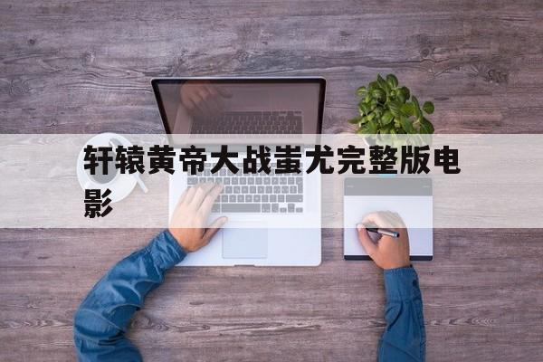 轩辕黄帝大战蚩尤完整版电影(轩辕大帝大战蚩尤电影在雅酷免费下载)