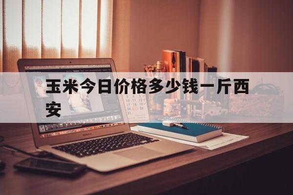 玉米今日价格多少钱一斤西安(今日玉米价最新陕西玉米价格表)