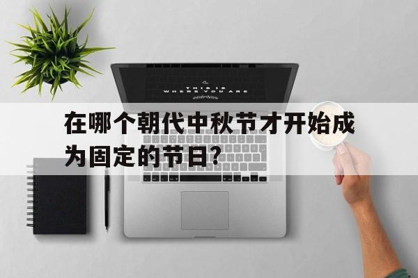 在哪个朝代中秋节才开始成为固定的节日?(在哪个朝代中秋节才开始成为固定的节日? A唐B宋C元D明)