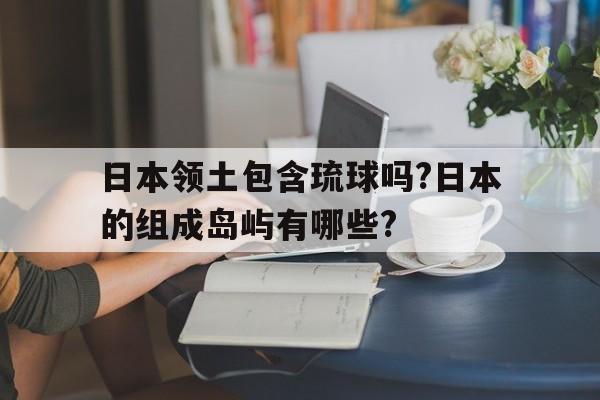 日本领土包含琉球吗?日本的组成岛屿有哪些?的简单介绍