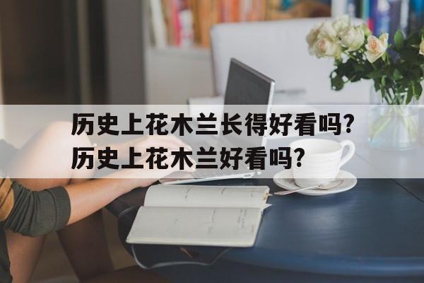 历史上花木兰长得好看吗?历史上花木兰好看吗?的简单介绍