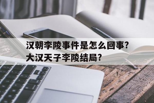汉朝李陵事件是怎么回事?大汉天子李陵结局?的简单介绍