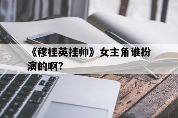 《穆桂英挂帅》女主角谁扮演的啊?(穆桂英挂帅女主角谁扮演的啊图片)