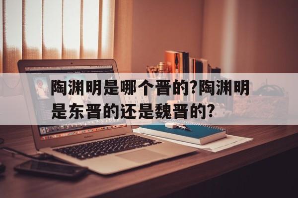 陶渊明是哪个晋的?陶渊明是东晋的还是魏晋的?的简单介绍