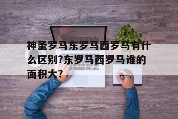 关于神圣罗马东罗马西罗马有什么区别?东罗马西罗马谁的面积大?的信息