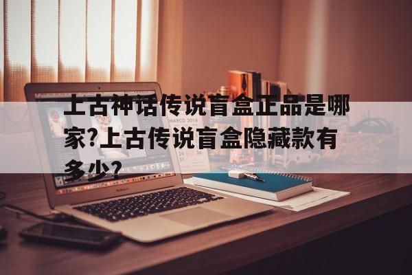 上古神话传说盲盒正品是哪家?上古传说盲盒隐藏款有多少?的简单介绍