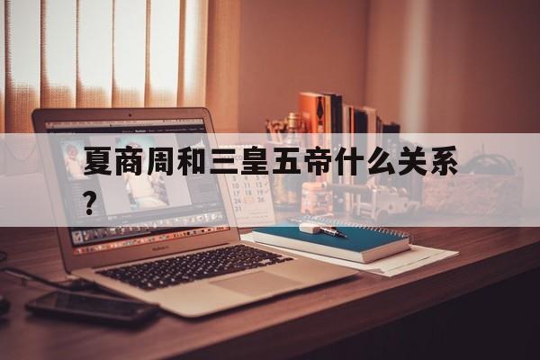 夏商周和三皇五帝什么关系?的简单介绍