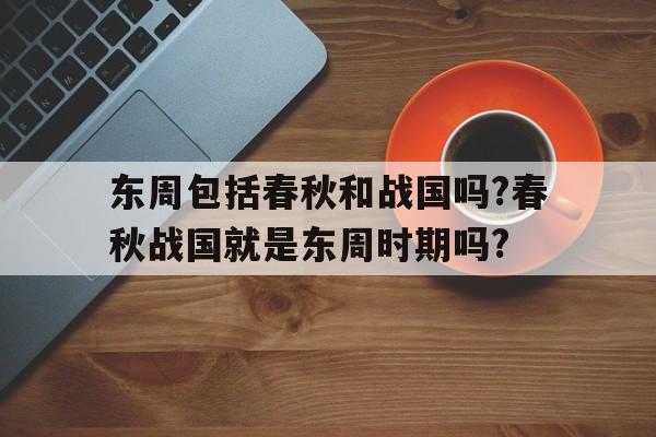 东周包括春秋和战国吗?春秋战国就是东周时期吗?的简单介绍