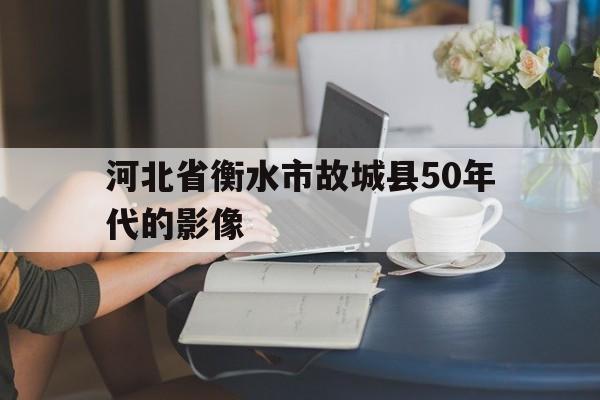 河北省衡水市故城县50年代的影像的简单介绍