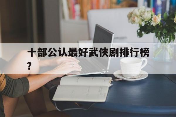 十部公认最好武侠剧排行榜?(十部公认最好武侠剧排行榜电影)