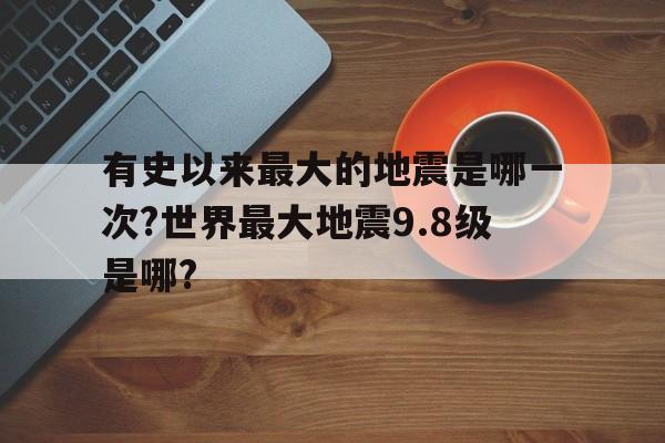 关于有史以来最大的地震是哪一次?世界最大地震9.8级是哪?的信息