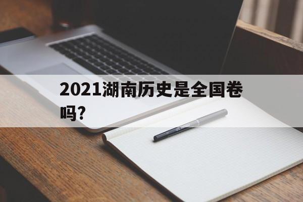 2021湖南历史是全国卷吗?(2021年湖南省高考历史卷难度)