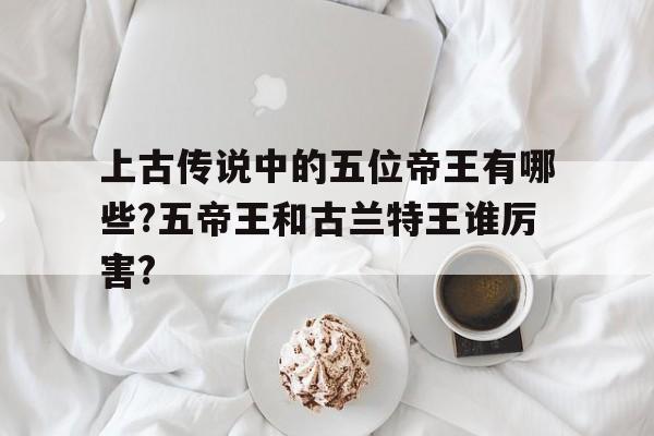 包含上古传说中的五位帝王有哪些?五帝王和古兰特王谁厉害?的词条