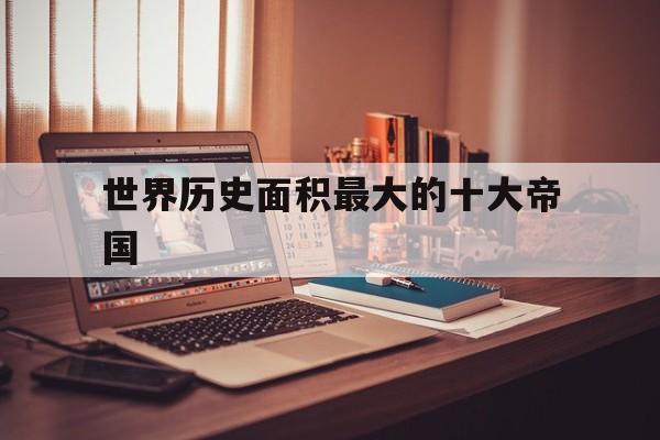 世界历史面积最大的十大帝国(世界史上面积最大的帝国排行榜)