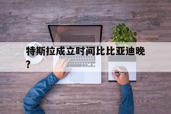 特斯拉成立时间比比亚迪晚?(特斯拉成立时间比比亚迪晚多少年)