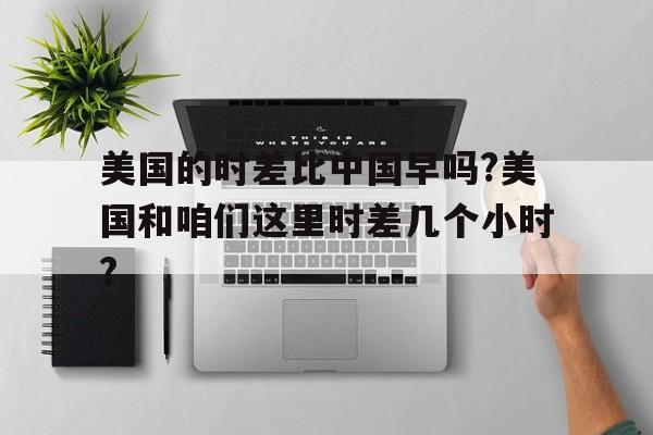关于美国的时差比中国早吗?美国和咱们这里时差几个小时?的信息